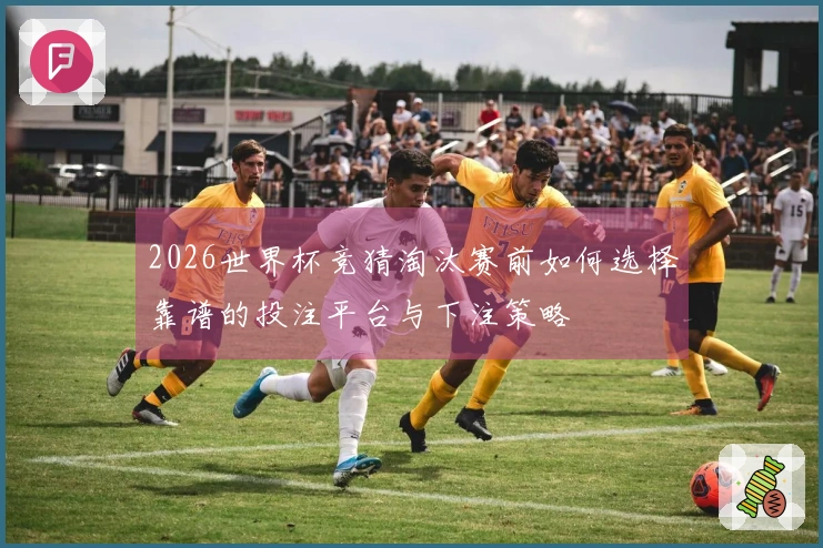 2026世界杯竞猜淘汰赛前如何选择靠谱的投注平台与下注策略