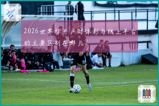 2026世界杯开户时体彩与线上平台的主要区别在哪儿？